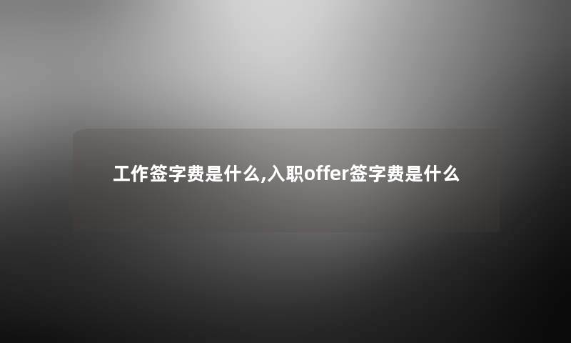 工作签字费是什么,入职offer签字费是什么 工作签字费是什么,入职offer签字费是什么