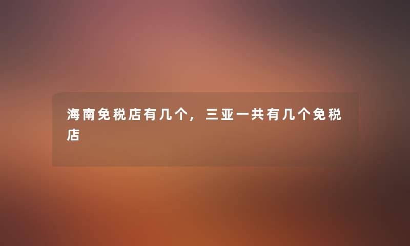 海南免税店有几个,三亚一共有几个免税店 海南免税店有几个,三亚一共有几个免税店