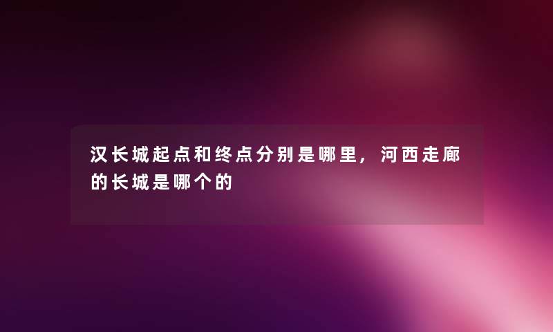 汉长城起点和终点分别是哪里,河西走廊的长城是哪个的 汉长城起点和终点分别是哪里,河西走廊的长城是哪个的