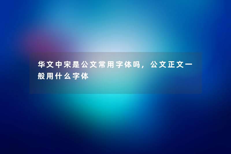 华文中宋是公文常用字体吗,公文大家好一般用什么字体 华文中宋是公文常用字体吗,公文大家好一般用什么字体