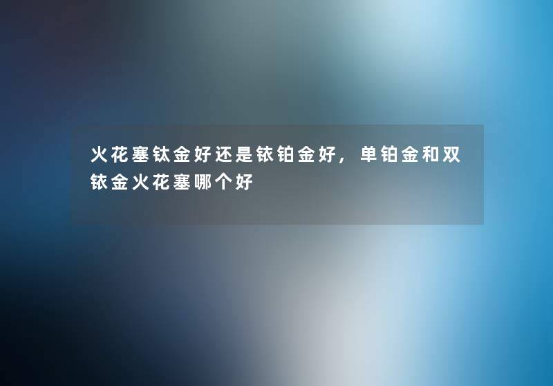 火花塞钛金好还是铱铂金好,单铂金和双铱金火花塞哪个好 火花塞钛金好还是铱铂金好,单铂金和双铱金火花塞哪个好