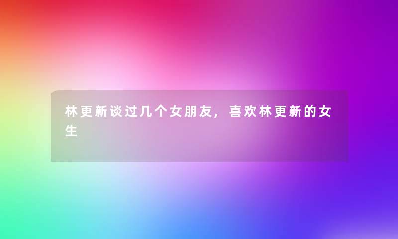 林更新谈过几个女朋友,喜欢林更新的女生 林更新谈过几个女朋友,喜欢林更新的女生