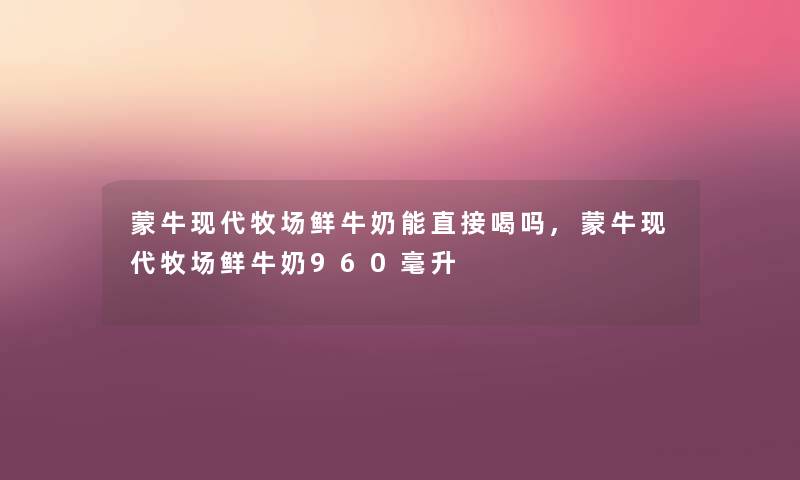 蒙牛现代牧场鲜牛奶能直接喝吗,蒙牛现代牧场鲜牛奶960毫升 蒙牛现代牧场鲜牛奶能直接喝吗,蒙牛现代牧场鲜牛奶960毫升