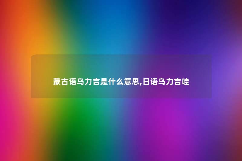 蒙古语乌力吉是什么意思,日语乌力吉哇 蒙古语乌力吉是什么意思,日语乌力吉哇