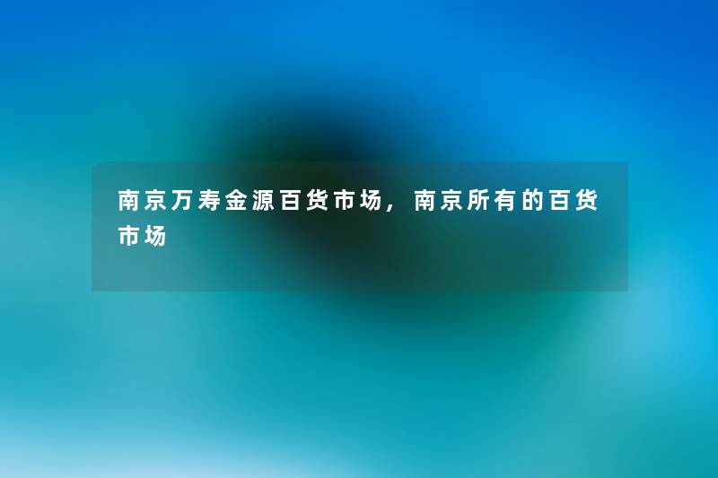 南京万寿金源百货市场,南京所有的百货市场 南京万寿金源百货市场,南京所有的百货市场