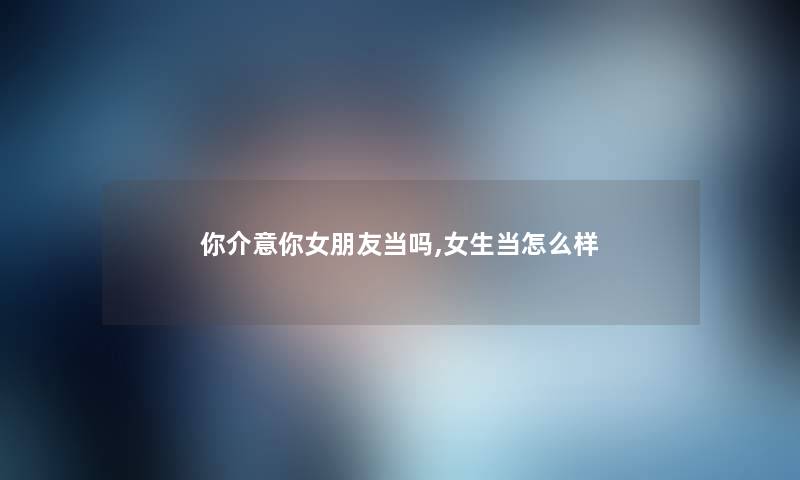 你介意你女朋友当吗,女生当怎么样 你介意你女朋友当吗,女生当怎么样