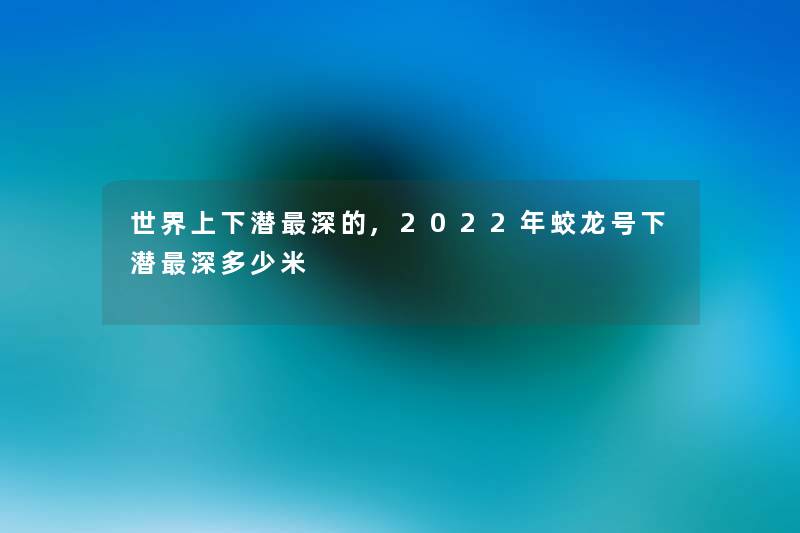 世界上下潜深的,2022年蛟龙号下潜深多少米 世界上下潜深的,2022年蛟龙号下潜深多少米