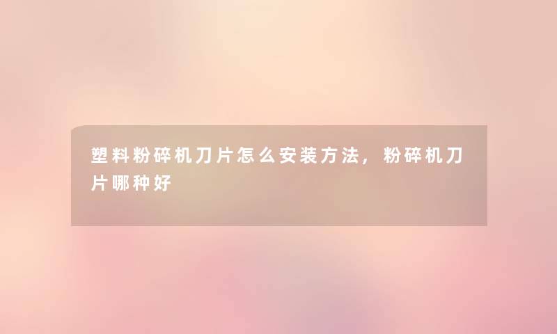 塑料粉碎机刀片怎么安装方法,粉碎机刀片哪种好 塑料粉碎机刀片怎么安装方法,粉碎机刀片哪种好