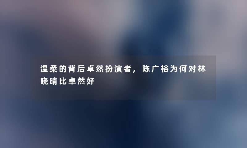 温柔的背后卓然扮演者,陈广裕为何对林晓晴比卓然好