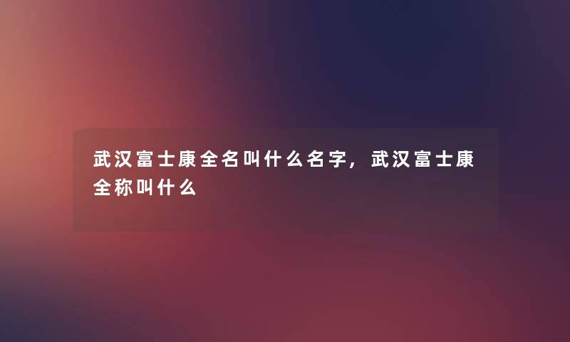 武汉富士康全名叫什么名字,武汉富士康全称叫什么