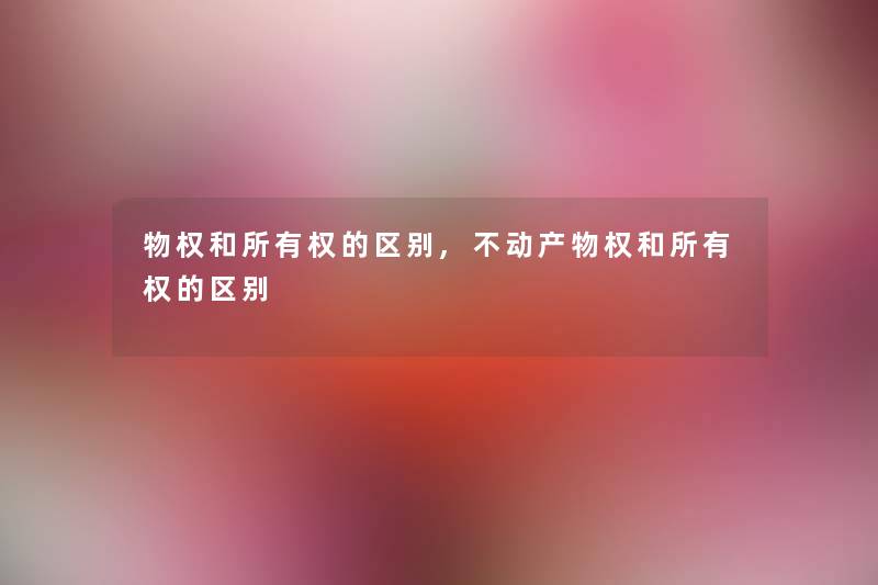 物权和所有权的区别,不动产物权和所有权的区别 物权和所有权的区别,不动产物权和所有权的区别