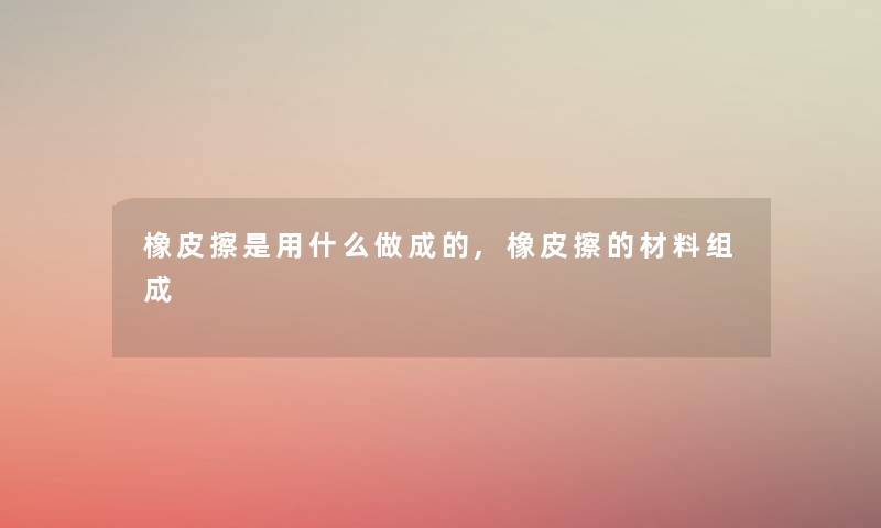 橡皮擦是用什么做成的,橡皮擦的材料组成