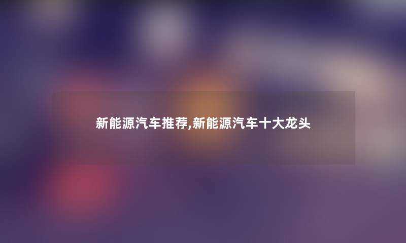 新能源汽车推荐,新能源汽车一些龙头 新能源汽车推荐,新能源汽车一些龙头