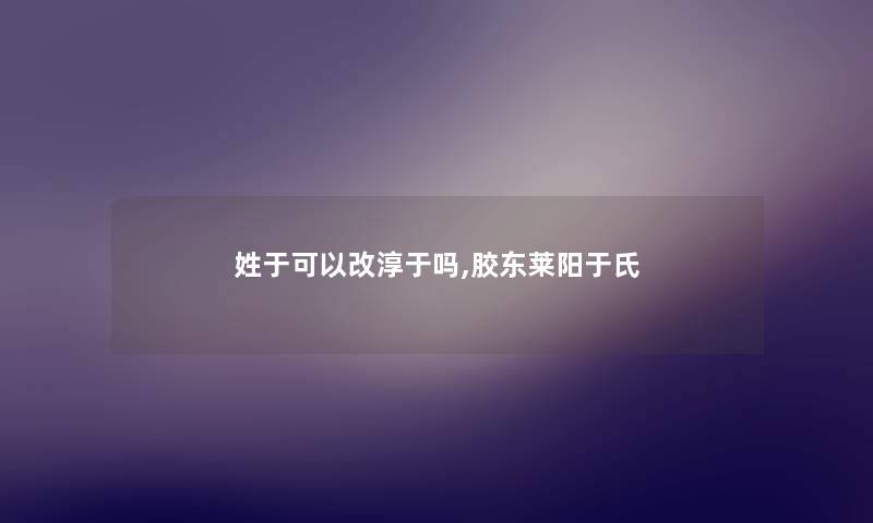 姓于可以改淳于吗,胶东莱阳于氏 姓于可以改淳于吗,胶东莱阳于氏