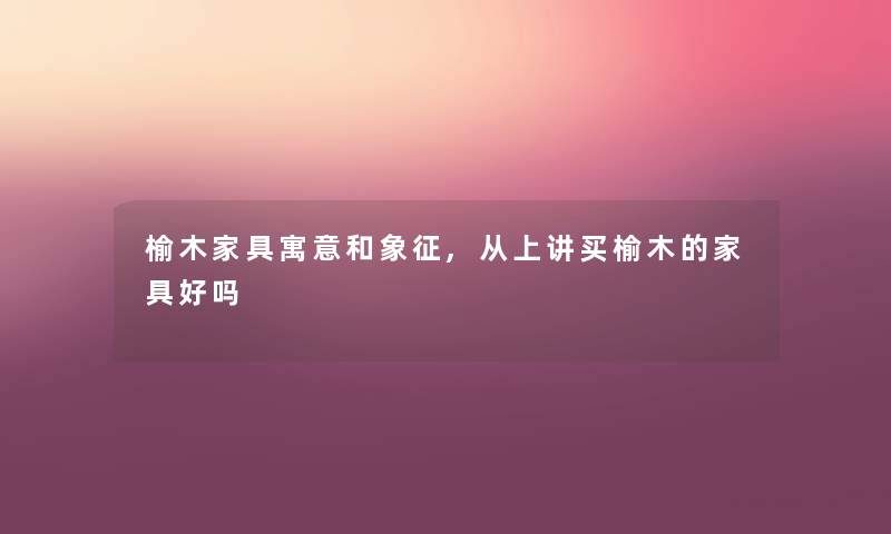 榆木家具寓意和象征,从上讲买榆木的家具好吗