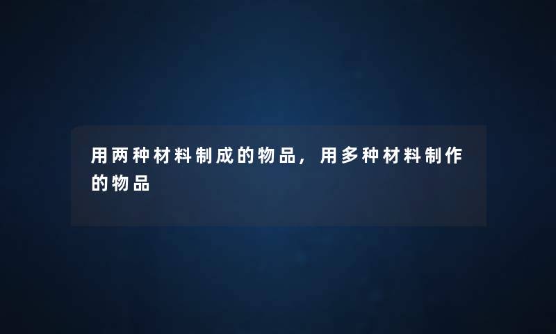用两种材料制成的物品,用多种材料制作的物品 用两种材料制成的物品,用多种材料制作的物品