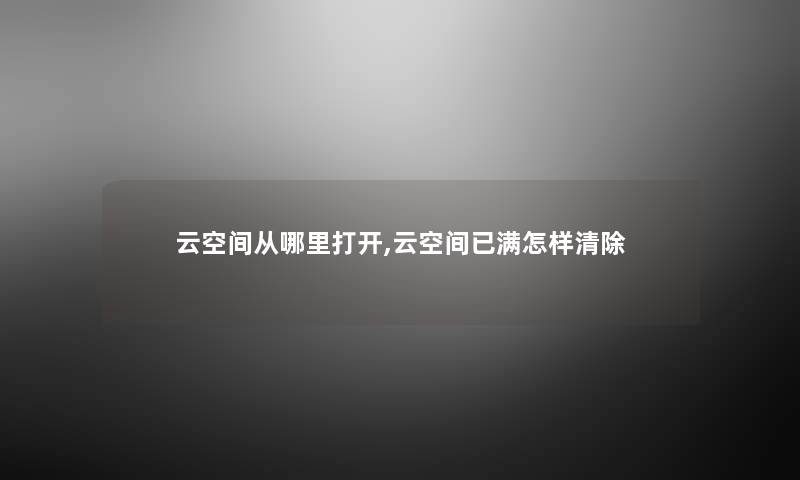 云空间从哪里打开,云空间已满怎样清除 云空间从哪里打开,云空间已满怎样清除
