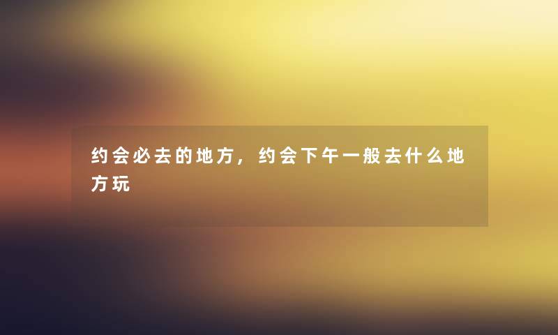 约会必去的地方,约会下午一般去什么地方玩 约会必去的地方,约会下午一般去什么地方玩