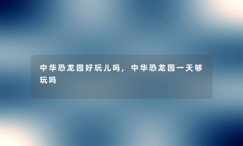 中华恐龙园好玩儿吗,中华恐龙园一天够玩吗