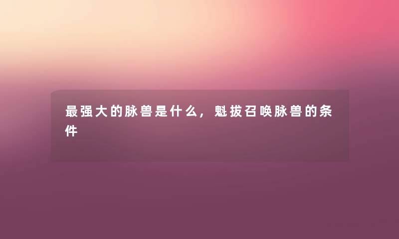 强大的脉兽是什么,魁拔召唤脉兽的条件 强大的脉兽是什么,魁拔召唤脉兽的条件