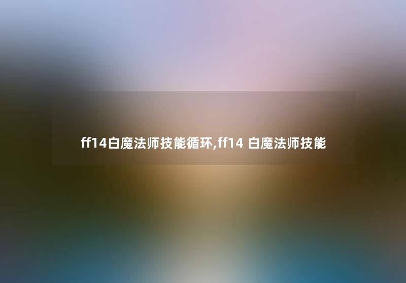 ff14白魔法师技能循环,ff14 白魔法师技能 ff14白魔法师技能循环,ff14 白魔法师技能