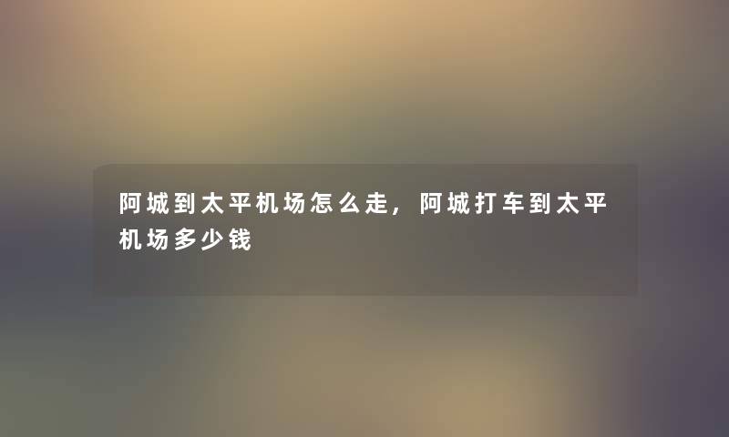 阿城到太平机场怎么走,阿城打车到太平机场多少钱 阿城到太平机场怎么走,阿城打车到太平机场多少钱