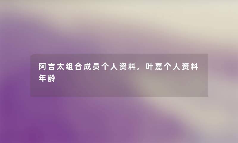 阿吉太组合成员个人资料,叶嘉个人资料年龄 阿吉太组合成员个人资料,叶嘉个人资料年龄