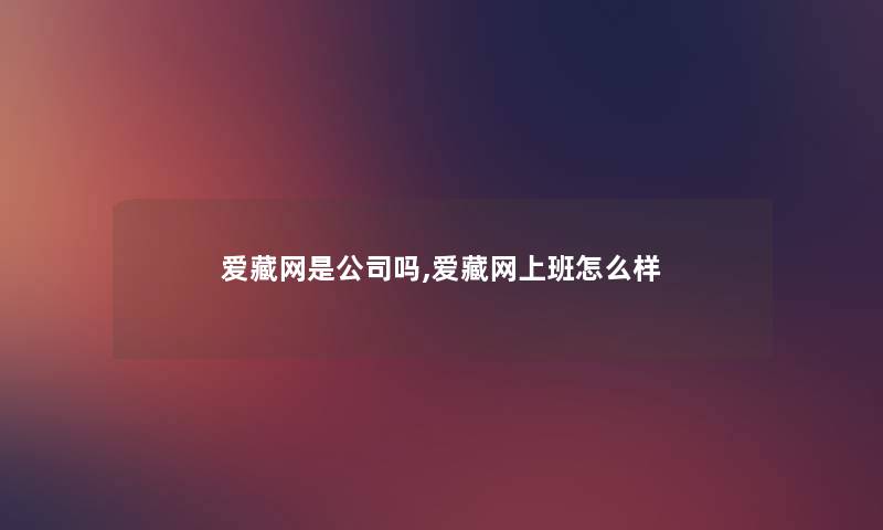 爱藏网是公司吗,爱藏网上班怎么样 爱藏网是公司吗,爱藏网上班怎么样