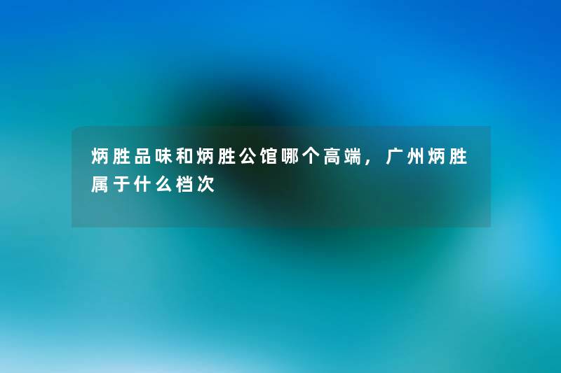 炳胜品味和炳胜公馆哪个高端,广州炳胜属于什么档次