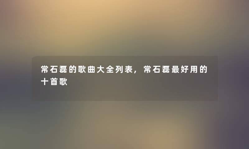 常石磊的歌曲大全列表,常石磊好用的十首歌 常石磊的歌曲大全列表,常石磊好用的十首歌