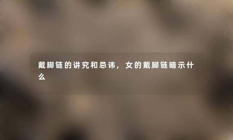 戴脚链的讲究和忌讳,女的戴脚链暗示什么 戴脚链的讲究和忌讳,女的戴脚链暗示什么