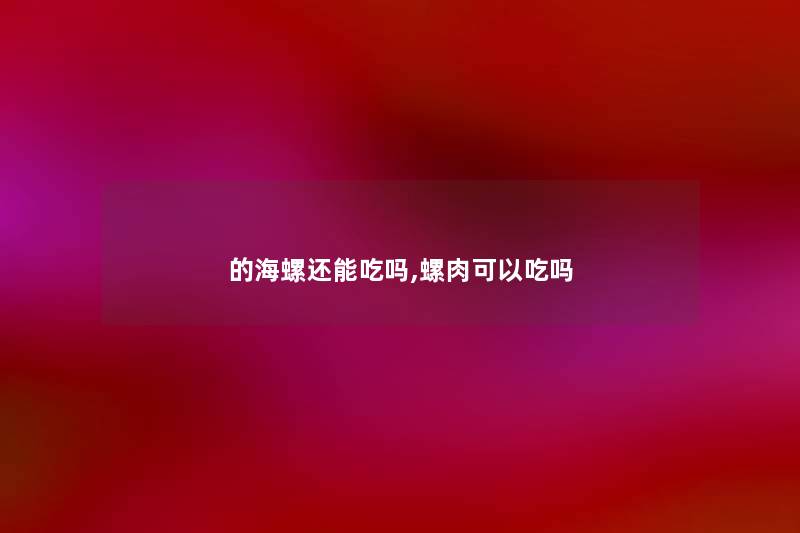 的海螺还能吃吗,螺肉可以吃吗 的海螺还能吃吗,螺肉可以吃吗