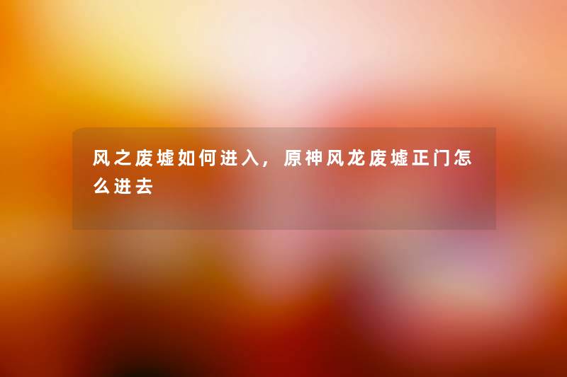 风之废墟如何进入,原神风龙废墟正门怎么进去 风之废墟如何进入,原神风龙废墟正门怎么进去