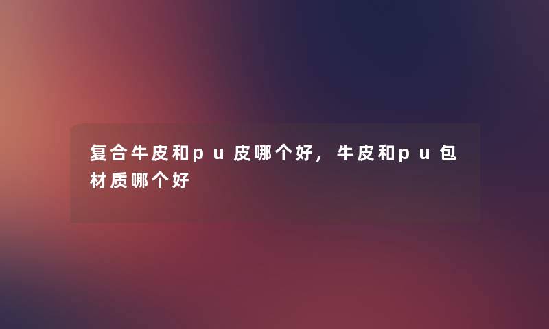 复合牛皮和pu皮哪个好,牛皮和pu包材质哪个好