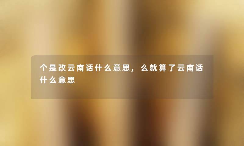 个是改云南话什么意思,么就算了云南话什么意思 个是改云南话什么意思,么就算了云南话什么意思
