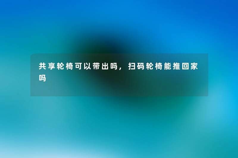 共享轮椅可以带出吗,扫码轮椅能推回家吗