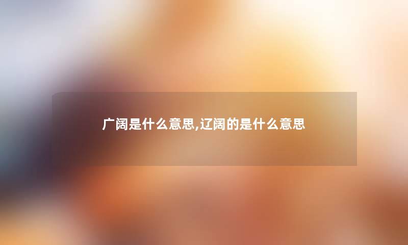 广阔是什么意思,辽阔的是什么意思 广阔是什么意思,辽阔的是什么意思
