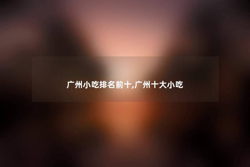 广州小吃推荐前十,广州一些小吃 广州小吃推荐前十,广州一些小吃