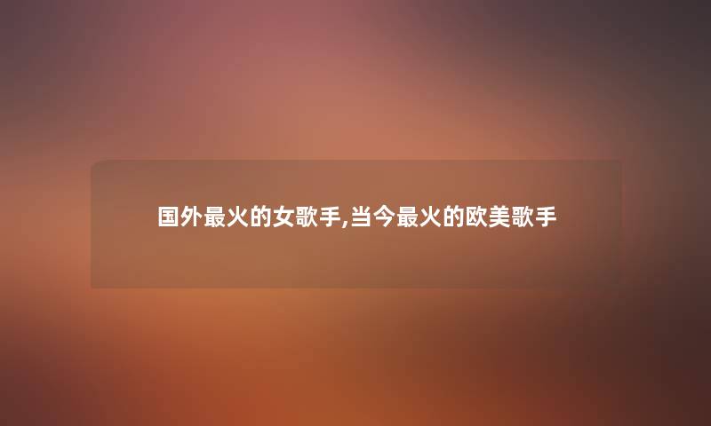 国外火的女歌手,当今火的欧美歌手 国外火的女歌手,当今火的欧美歌手