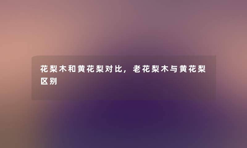 花梨木和黄花梨对比,老花梨木与黄花梨区别