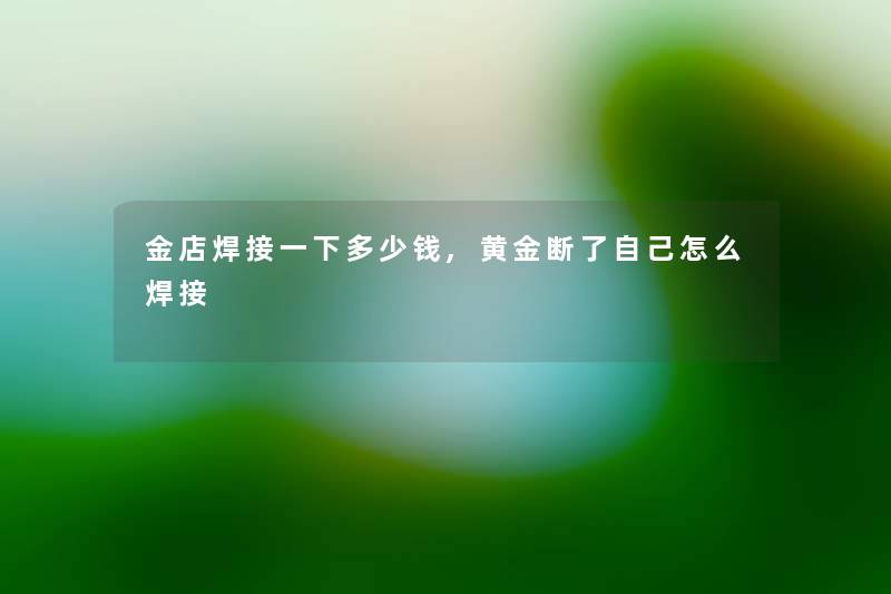 金店焊接一下多少钱,黄金断了自己怎么焊接