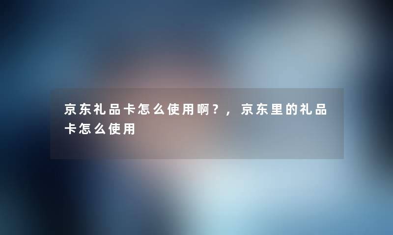 京东礼品卡怎么使用啊？,京东里的礼品卡怎么使用