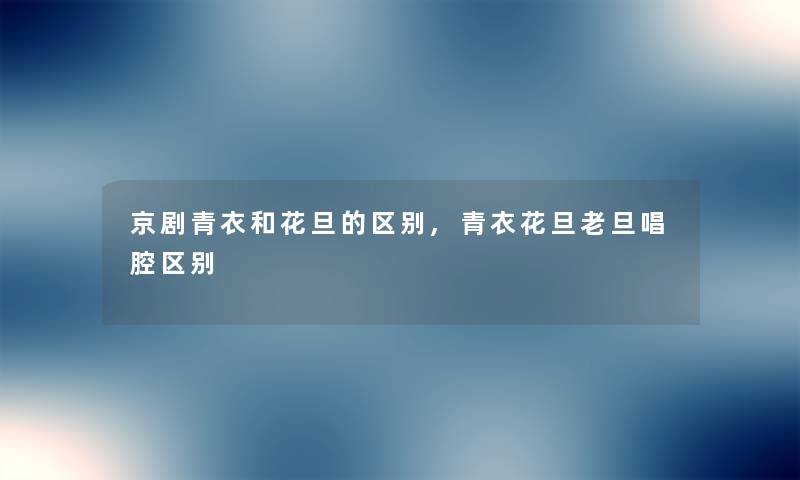 京剧青衣和花旦的区别,青衣花旦老旦唱腔区别