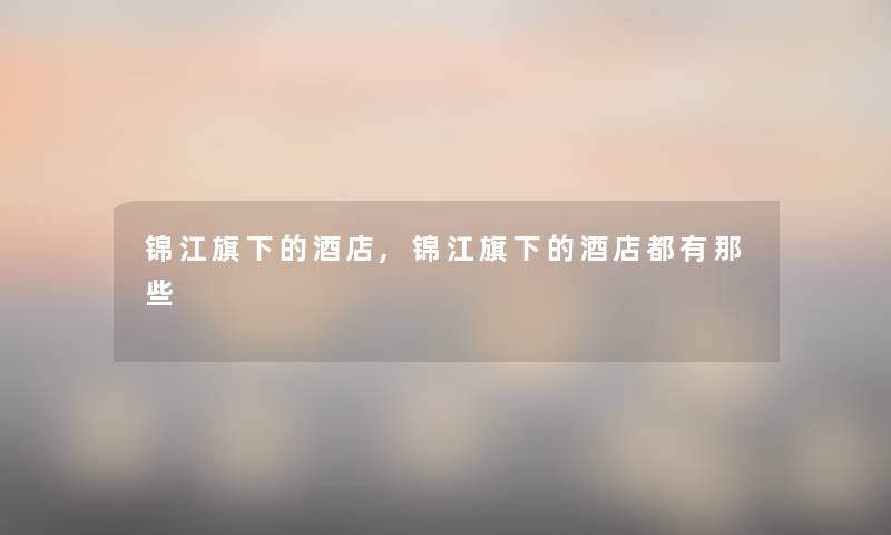 锦江旗下的酒店,锦江旗下的酒店都有那些 锦江旗下的酒店,锦江旗下的酒店都有那些