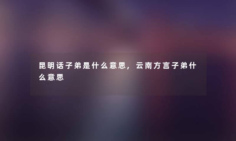 昆明话子弟是什么意思,云南方言子弟什么意思