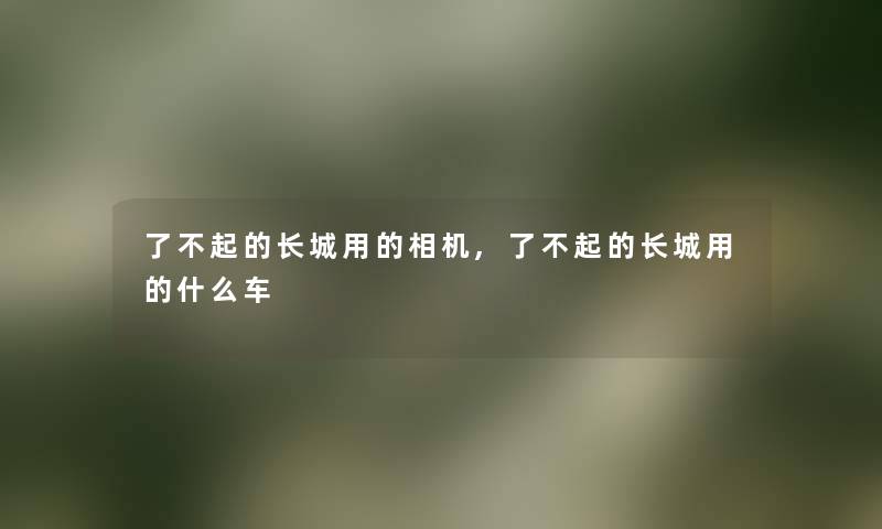了不起的长城用的相机,了不起的长城用的什么车