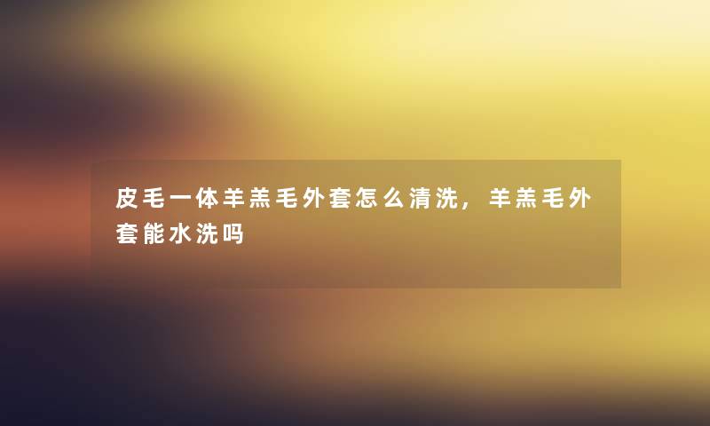 皮毛一体羊羔毛外套怎么清洗,羊羔毛外套能水洗吗