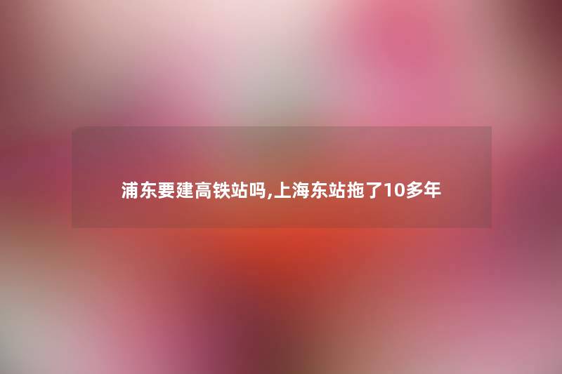 浦东要建高铁站吗,上海东站拖了10多年