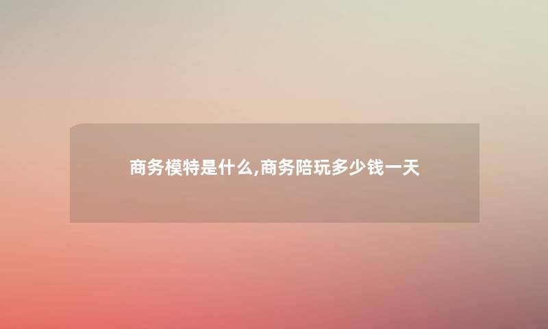 商务模特是什么,商务陪玩多少钱一天