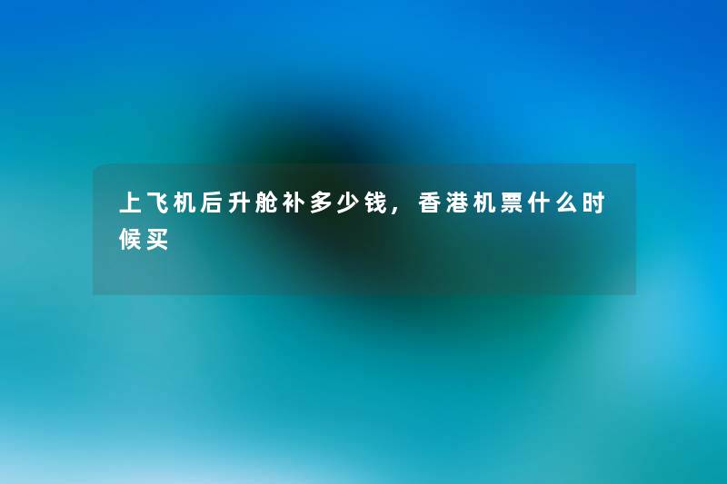 上飞机后升舱补多少钱,香港机票什么时候买